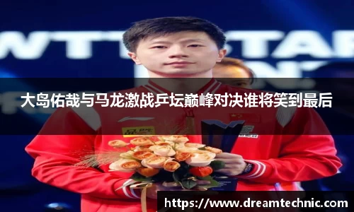 大岛佑哉与马龙激战乒坛巅峰对决谁将笑到最后